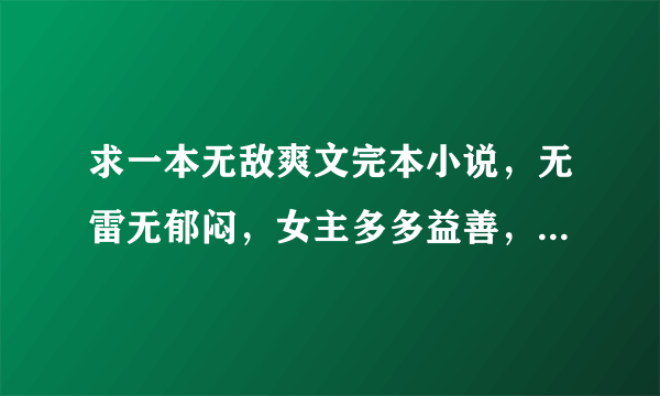 求一本无敌爽文完本小说，无雷无郁闷，女主多多益善，全处全收，主角开篇直接无敌最强，不智障，不圣母。