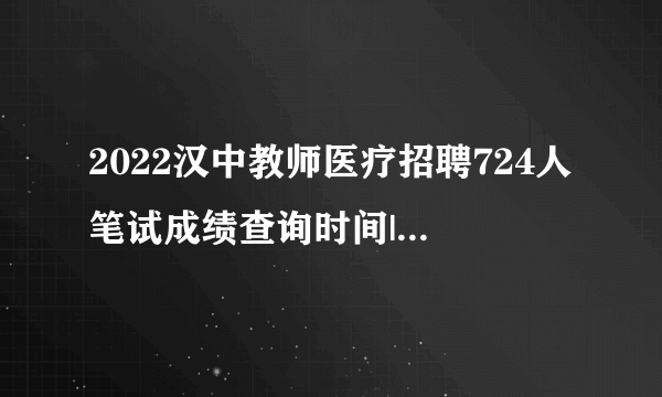 2022汉中教师医疗招聘724人笔试成绩查询时间|成绩查询入口（汇总）