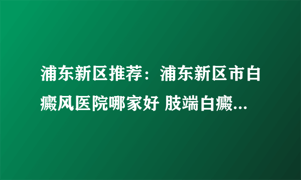 浦东新区推荐：浦东新区市白癜风医院哪家好 肢端白癜风治疗多久算一个疗程?