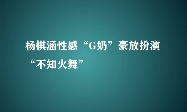 杨棋涵性感“G奶”豪放扮演“不知火舞”