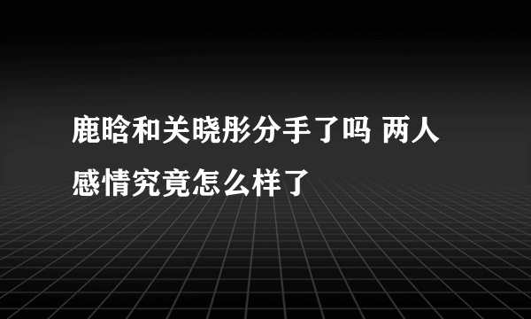 鹿晗和关晓彤分手了吗 两人感情究竟怎么样了