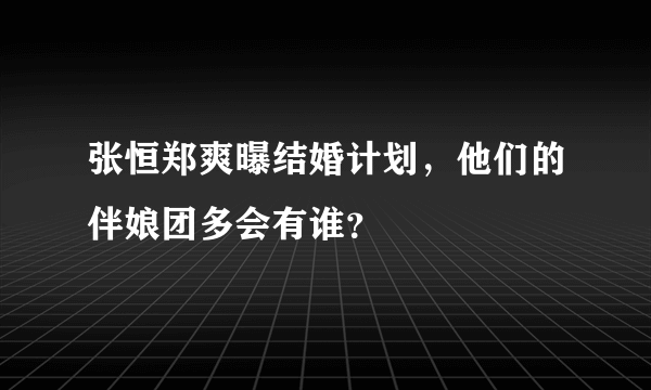 张恒郑爽曝结婚计划，他们的伴娘团多会有谁？