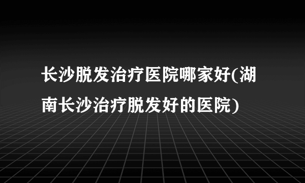 长沙脱发治疗医院哪家好(湖南长沙治疗脱发好的医院)