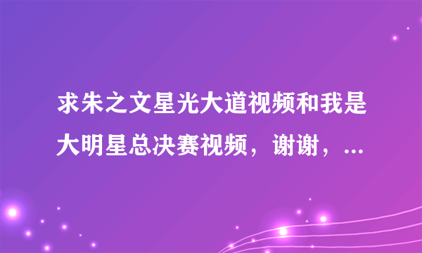 求朱之文星光大道视频和我是大明星总决赛视频，谢谢，要完整的，剪切断的那种就算了