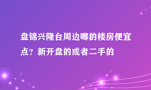 盘锦兴隆台周边哪的楼房便宜点？新开盘的或者二手的