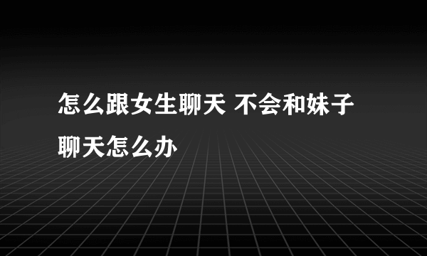 怎么跟女生聊天 不会和妹子聊天怎么办