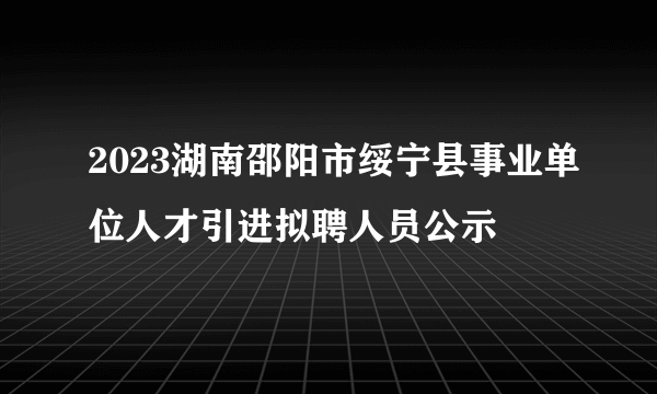 2023湖南邵阳市绥宁县事业单位人才引进拟聘人员公示