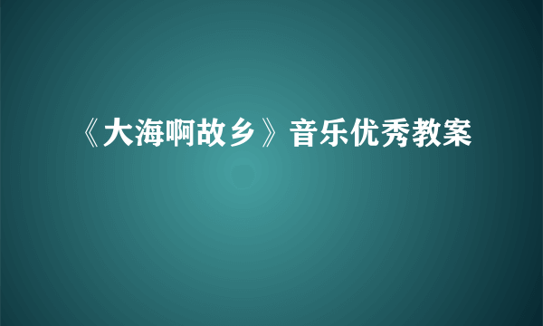 《大海啊故乡》音乐优秀教案