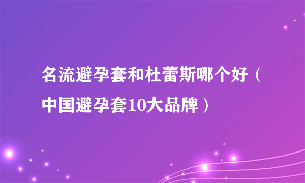 名流避孕套和杜蕾斯哪个好（中国避孕套10大品牌）