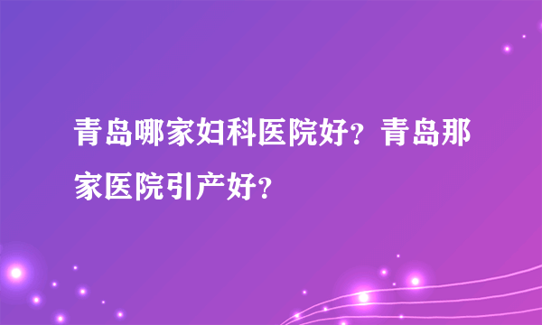 青岛哪家妇科医院好？青岛那家医院引产好？