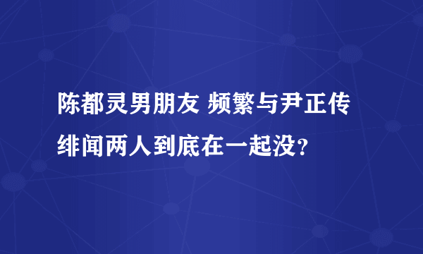 陈都灵男朋友 频繁与尹正传绯闻两人到底在一起没？