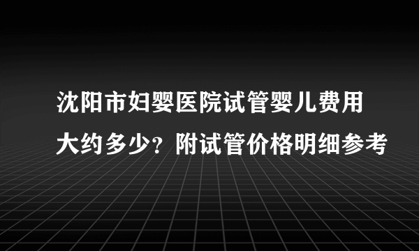 沈阳市妇婴医院试管婴儿费用大约多少？附试管价格明细参考