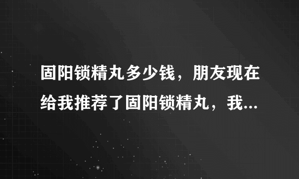 固阳锁精丸多少钱，朋友现在给我推荐了固阳锁精丸，我想问问固阳锁精丸多少钱。