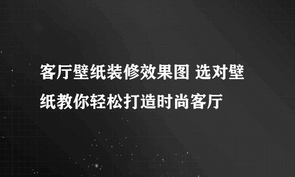 客厅壁纸装修效果图 选对壁纸教你轻松打造时尚客厅