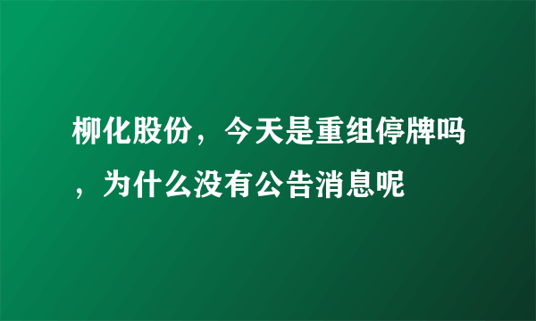 柳化股份，今天是重组停牌吗，为什么没有公告消息呢