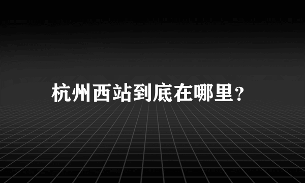 杭州西站到底在哪里？