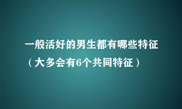 一般活好的男生都有哪些特征（大多会有6个共同特征）