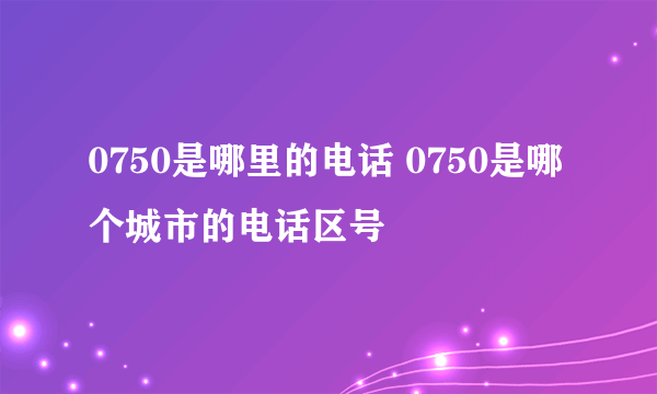 0750是哪里的电话 0750是哪个城市的电话区号