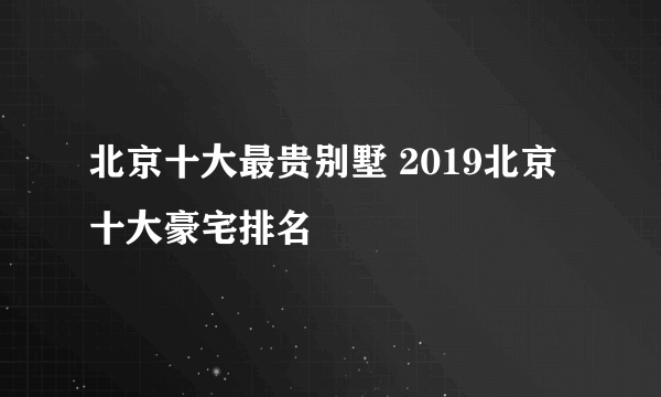 北京十大最贵别墅 2019北京十大豪宅排名