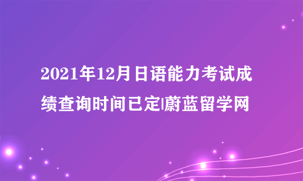 2021年12月日语能力考试成绩查询时间已定|蔚蓝留学网