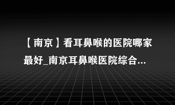 【南京】看耳鼻喉的医院哪家最好_南京耳鼻喉医院综合排名榜单