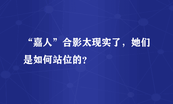 “嘉人”合影太现实了，她们是如何站位的？