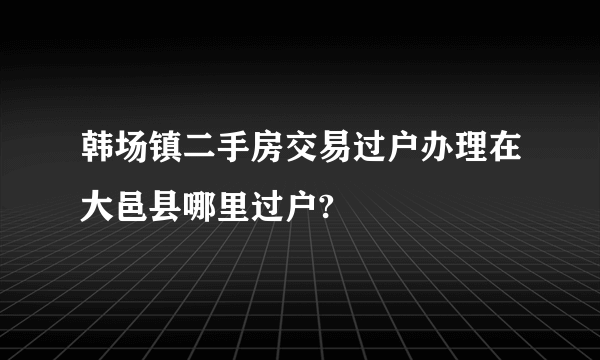 韩场镇二手房交易过户办理在大邑县哪里过户?