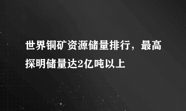 世界铜矿资源储量排行，最高探明储量达2亿吨以上