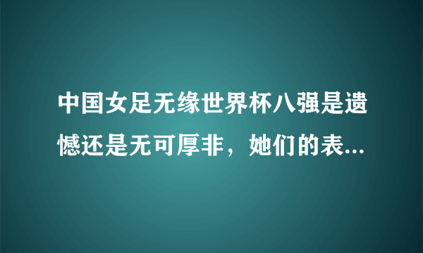 中国女足无缘世界杯八强是遗憾还是无可厚非，她们的表现你还满意吗？