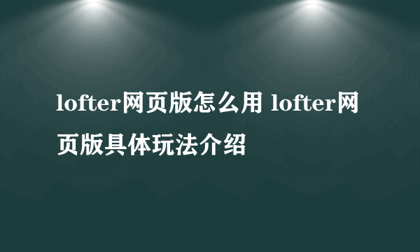 lofter网页版怎么用 lofter网页版具体玩法介绍