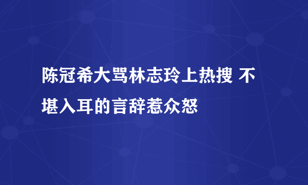 陈冠希大骂林志玲上热搜 不堪入耳的言辞惹众怒