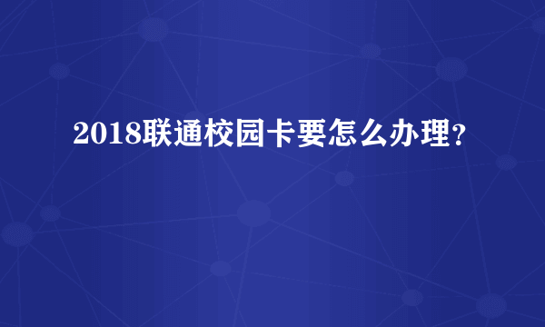 2018联通校园卡要怎么办理？