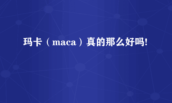 玛卡（maca）真的那么好吗!