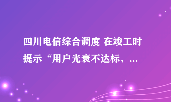 四川电信综合调度 在竣工时 提示“用户光衰不达标，不能竣工” 怎么办？测试结果如下