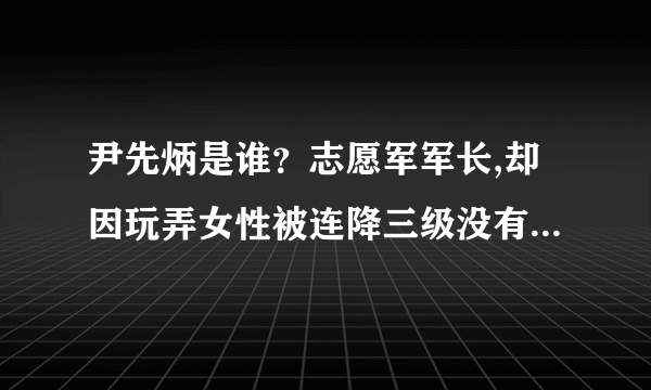 尹先炳是谁？志愿军军长,却因玩弄女性被连降三级没有授任何军衔