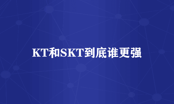 KT和SKT到底谁更强