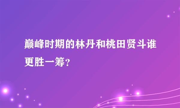 巅峰时期的林丹和桃田贤斗谁更胜一筹？