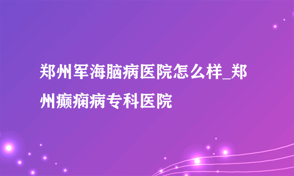 郑州军海脑病医院怎么样_郑州癫痫病专科医院