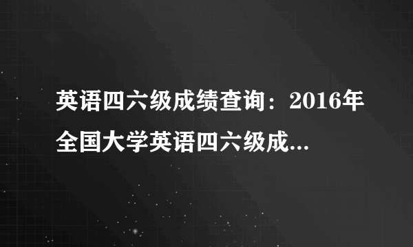 英语四六级成绩查询：2016年全国大学英语四六级成绩查询入口_ 四六级成绩查询方法汇总