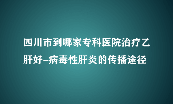 四川市到哪家专科医院治疗乙肝好-病毒性肝炎的传播途径