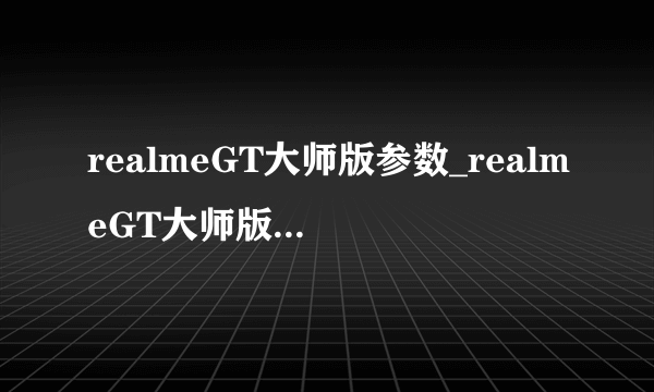 realmeGT大师版参数_realmeGT大师版配置参数