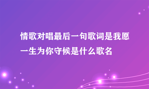 情歌对唱最后一句歌词是我愿一生为你守候是什么歌名