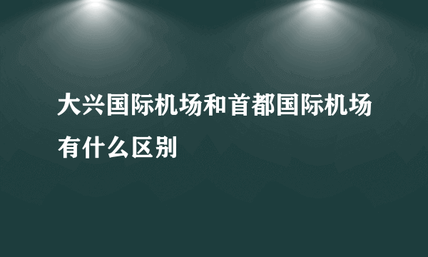 大兴国际机场和首都国际机场有什么区别