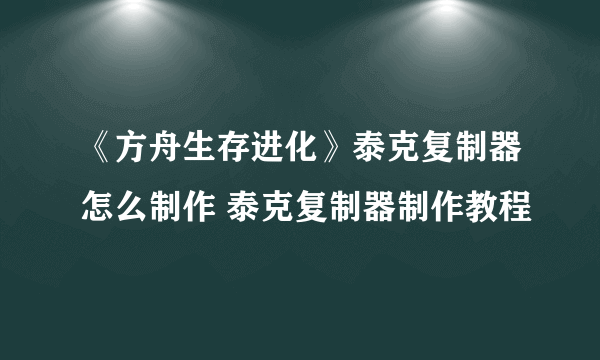 《方舟生存进化》泰克复制器怎么制作 泰克复制器制作教程