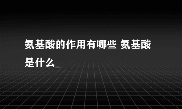 氨基酸的作用有哪些 氨基酸是什么_