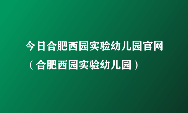 今日合肥西园实验幼儿园官网（合肥西园实验幼儿园）