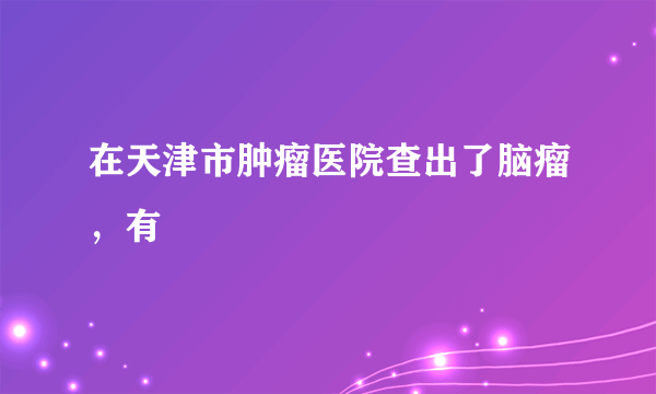 在天津市肿瘤医院查出了脑瘤，有