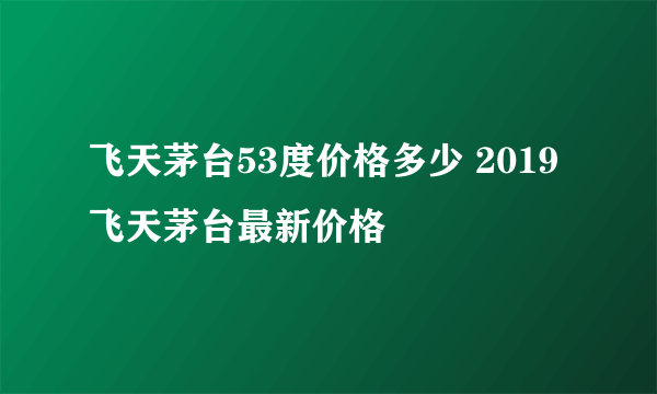 飞天茅台53度价格多少 2019飞天茅台最新价格