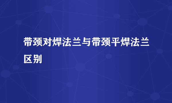 带颈对焊法兰与带颈平焊法兰区别