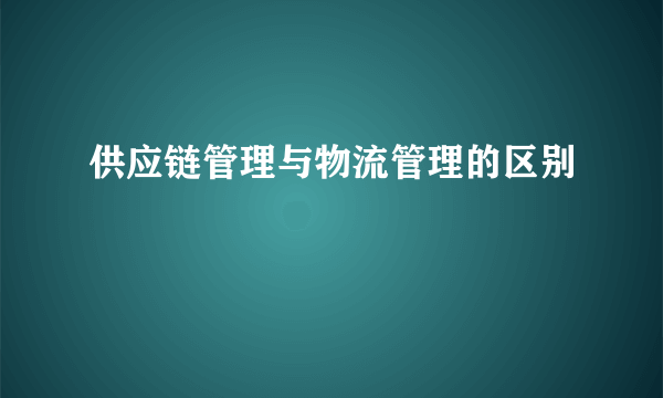 供应链管理与物流管理的区别